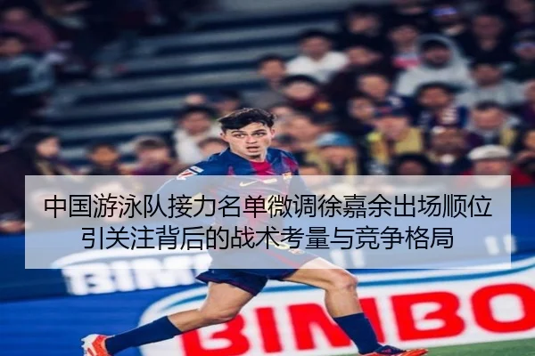 中国游泳队接力名单微调徐嘉余出场顺位引关注背后的战术考量与竞争格局 - bonesports